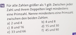 Für alle Zahlen größer als 1 gilt: Zwischen jeder
Zahl und ihrem Doppelten liegt mindestens
eine Primzahl. Nenne mindestens eine Primzahl
zwischen den beiden Zahlen.
a) 2 und 4 b) 4 und 8
c) 8 und 16 d) 15 und 30
e) 33 und 66 f) 45 und 90