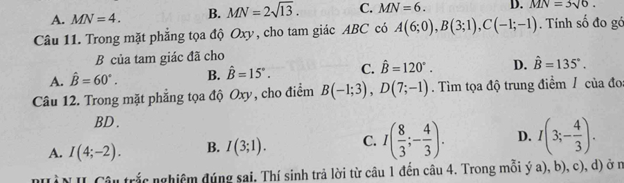 B. MN=2sqrt(13). C. MN=6. 
D.
A. MN=4. MN=3sqrt(6). 
Câu 11. Trong mặt phẳng tọa độ Oxy, cho tam giác ABC có A(6;0), B(3;1), C(-1;-1). Tính số đo gó
B của tam giác đã cho
A. hat B=60°. B. hat B=15°. C. hat B=120°.
D. hat B=135°. 
Câu 12. Trong mặt phẳng tọa độ Oxy, cho điểm B(-1;3), D(7;-1). Tìm tọa độ trung điểm / của đo
BD.
A. I(4;-2).
B. I(3;1).
C. I( 8/3 ;- 4/3 ). D. I(3;- 4/3 ). 
nHÀN II Câu trắc nghiêm đúng sai. Thí sinh trả lời từ câu 1 đến câu 4. Trong mỗi ý a), b), c), d) ở n