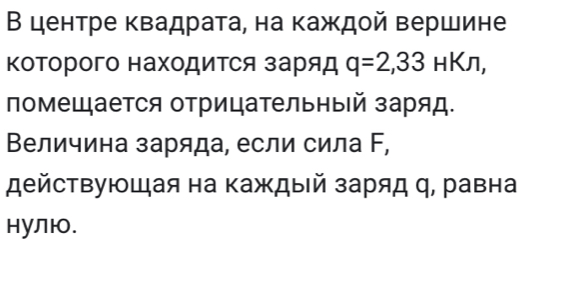 В центре квадрата, на каждой вершине 
ΚоΤорого нахоДиΤся заряд q=2, 33HKn, 
помещается отрицательный заряд. 
Величина заряда, если сила Γ, 
действующая на каждый заряд η, равна 
нулю.