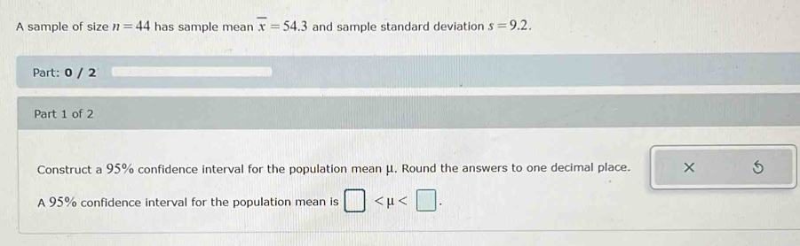 A sample of size n=44 has sample mean overline x=54.3 and sample standard deviation s=9.2. 
Part: 0 / 2 
Part 1 of 2 
Construct a 95% confidence interval for the population mean μ. Round the answers to one decimal place. 5 
A 95% confidence interval for the population mean is □ .