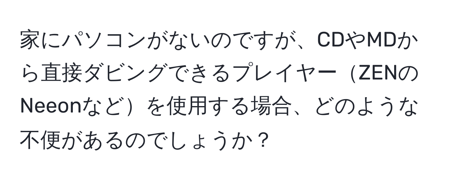 家にパソコンがないのですが、CDやMDから直接ダビングできるプレイヤーZENのNeeonなどを使用する場合、どのような不便があるのでしょうか？