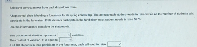 Select the correct answer from each drap-down mems. 
A hight school cheir is helding a fundraiser for its spring contest trip. The aoent each sludent needs to raise varies as the number of students who 
participale in the fondraiser. It 50 students participate in the fundraiser, each stodest needs to raise $275. 
Use this infasmation to complete the statements 
The constast of varistion, k, is equal to □ This proportional siluation represents □ variation . 
If all 100 shalens in cholr participate in the fondraiser, each will need to raiso □.