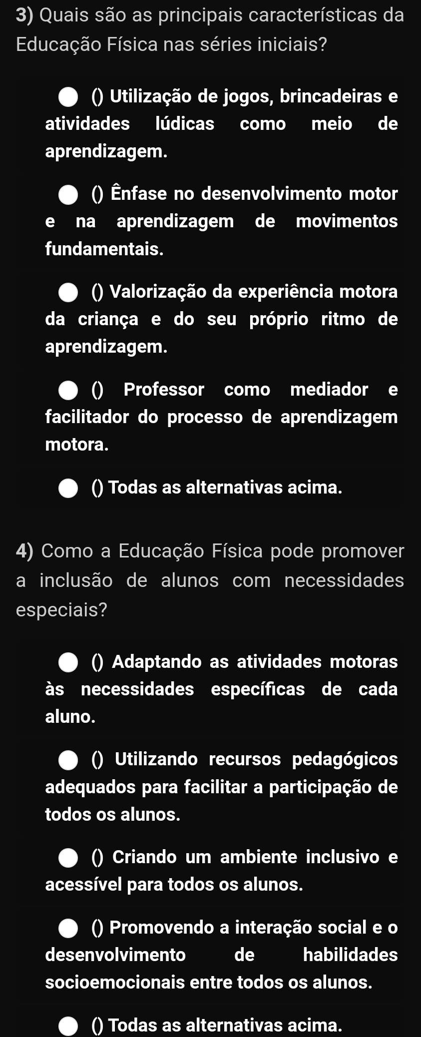 Quais são as principais características da
Educação Física nas séries iniciais?
() Utilização de jogos, brincadeiras e
atividades lúdicas como meio de
aprendizagem.
() Ênfase no desenvolvimento motor
e na aprendizagem de movimentos
fundamentais.
() Valorização da experiência motora
da criança e do seu próprio ritmo de
aprendizagem.
() Professor como mediador e
facilitador do processo de aprendizagem
motora.
() Todas as alternativas acima.
4) Como a Educação Física pode promover
a inclusão de alunos com necessidades
especiais?
() Adaptando as atividades motoras
às necessidades específicas de cada
aluno.
() Utilizando recursos pedagógicos
adequados para facilitar a participação de
todos os alunos.
() Criando um ambiente inclusivo e
acessível para todos os alunos.
() Promovendo a interação social e o
desenvolvimento de habilidades
socioemocionais entre todos os alunos.
() Todas as alternativas acima.