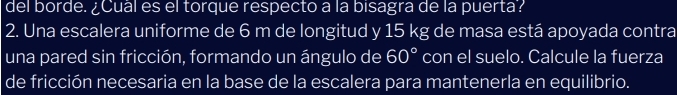 del borde. ¿Cuál es el torque respecto a la bisagra de la puerta? 
2. Una escalera uniforme de 6 m de longitud y 15 kg de masa está apoyada contra 
una pared sin fricción, formando un ángulo de 60° con el suelo. Calcule la fuerza 
de fricción necesaria en la base de la escalera para mantenerla en equilibrio.