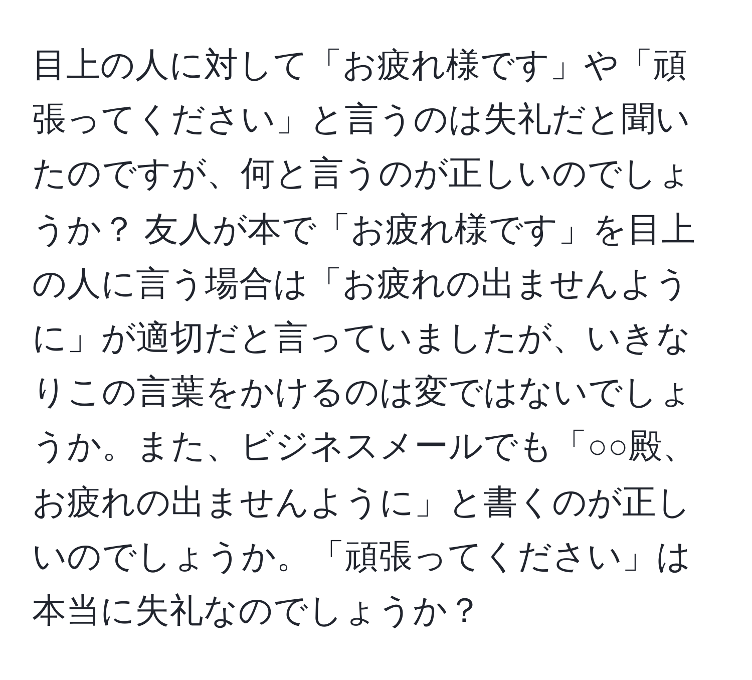 目上の人に対して「お疲れ様です」や「頑張ってください」と言うのは失礼だと聞いたのですが、何と言うのが正しいのでしょうか？ 友人が本で「お疲れ様です」を目上の人に言う場合は「お疲れの出ませんように」が適切だと言っていましたが、いきなりこの言葉をかけるのは変ではないでしょうか。また、ビジネスメールでも「○○殿、お疲れの出ませんように」と書くのが正しいのでしょうか。「頑張ってください」は本当に失礼なのでしょうか？