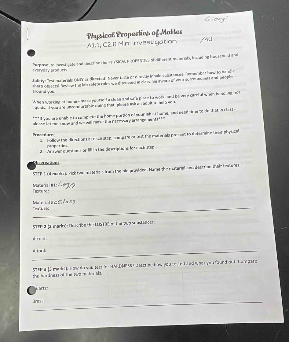 Physical Properties of Matter 
A1.1, C2.6 Mini Investigation /40 
Purpose: to investigate and describe the PHYSICAL PROPERTIES of different materials, including household and 
everyday products 
Safety: Test materials ONLY as directed! Never taste or directly inhale substances. Remember how to handle 
sharp objects! Review the lab safety rules we discussed in class. Be aware of your surroundings and people 
around you. 
When working at home - make yourself a clean and safe place to work, and be very careful when handling hot 
liquids. If you are uncomfortable doing that, please ask an adult to help you. 
If you are unable to complete the home portion of your lab at home, and need time to do that in class - 
please let me know and we will make the necessary arrangements*** 
Procedure: 
1. Follow the directions at each step, compare or test the materials present to determine their physical 
properties. 
2. Answer questions or fill in the descriptions for each step. 
Observations: 
STEP 1 (4 marks): Pick two materials from the bin provided. Name the material and describe their textures. 
Material #1: 
Texture: 
Material #2: 
_ 
Texture: 
_ 
_ 
STEP 2 (2 marks): Describe the LUSTRE of the two substances. 
A coin: 
A tool:_ 
STEP 3 (3 marks): How do you test for HARDNESS? Describe how you tested and what you found out. Compare 
the hardness of the two materials. 
uartz: 
Brass: