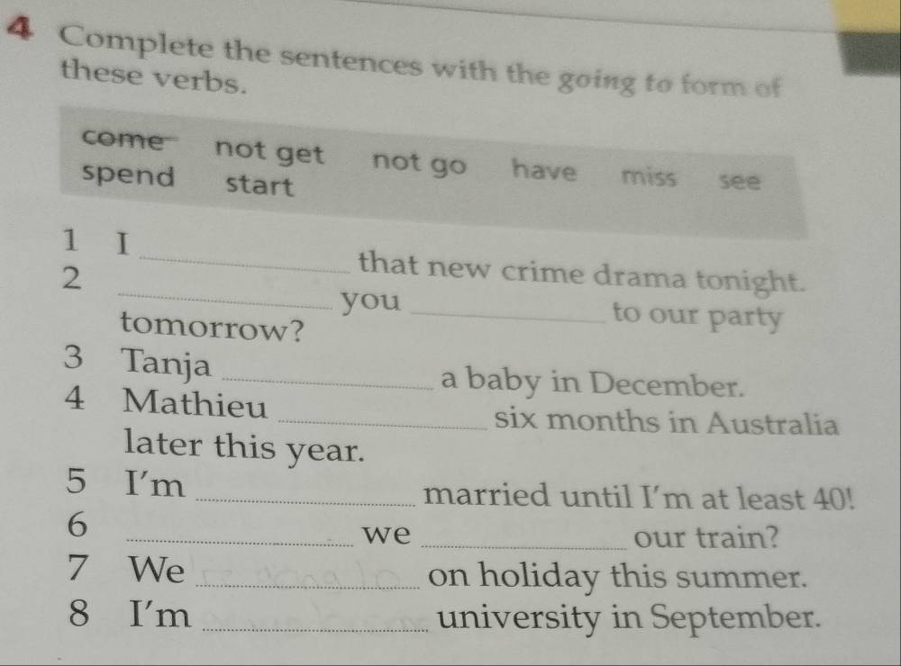 Complete the sentences with the going to form of 
these verbs. 
come''' not get not go have miss see 
spend start 
_ 
1 I _that new crime drama tonight. 
2 
you _to our party 
tomorrow? 
3 Tanja_ 
a baby in December. 
4 Mathieu _six months in Australia 
later this year. 
5 I'm 
_married until I’m at least 40! 
6 
_we _our train? 
7 We _on holiday this summer. 
8 I'm _university in September.