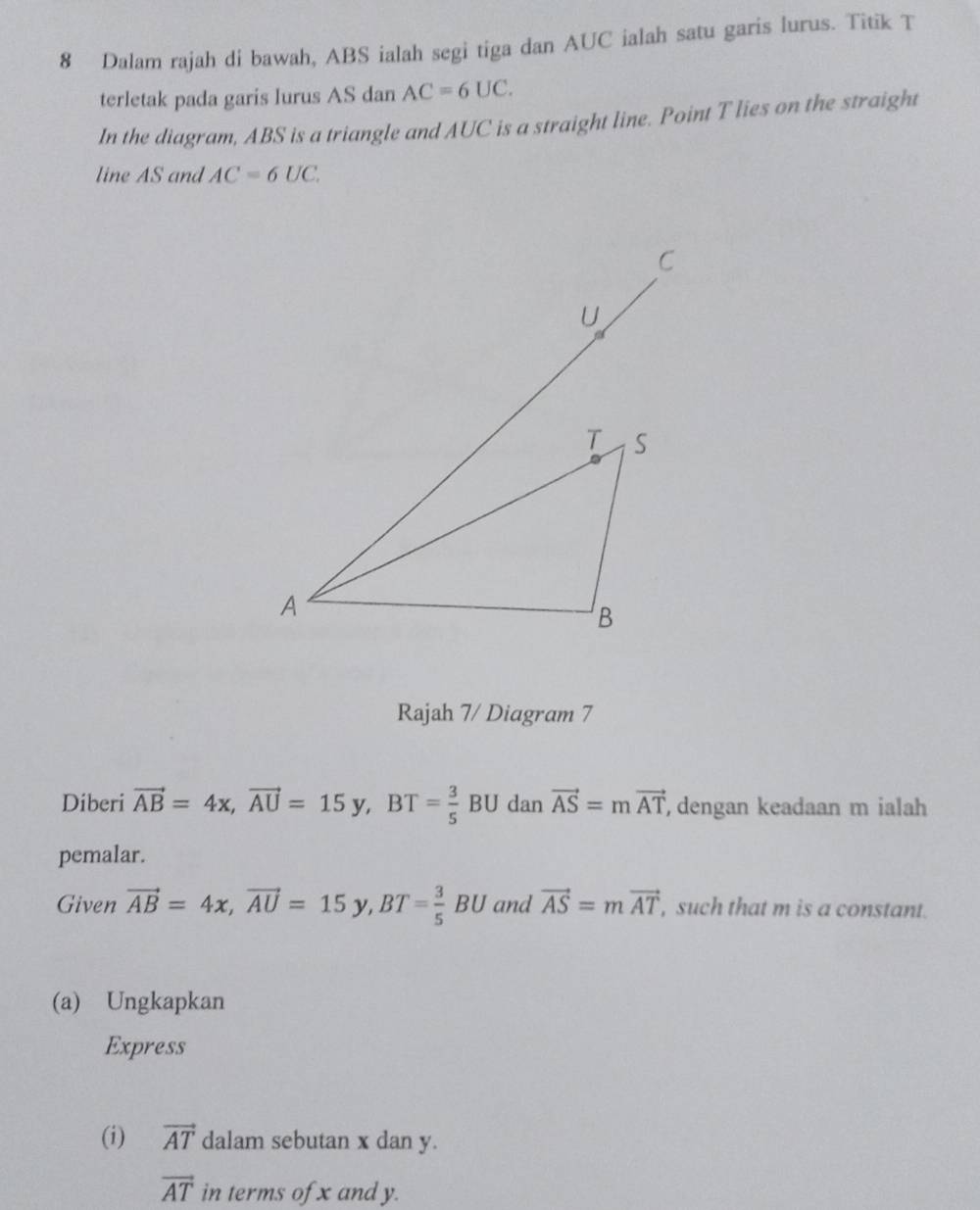 Dalam rajah di bawah, ABS ialah segi tiga dan AUC ialah satu garis lurus. Titik T
terletak pada garis lurus AS dan AC=6UC. 
In the diagram, ABS is a triangle and AUC is a straight line. Point T lies on the straight 
line AS and AC=6UC. 
Rajah 7/ Diagram 7 
Diberi vector AB=4x, vector AU=15y, B = 3/5  BU dan vector AS=mvector AT , dengan keadaan m ialah 
pemalar. 
Given vector AB=4x, vector AU=15y, BT= 3/5 BU and vector AS=mvector AT , such that m is a constant. 
(a) Ungkapkan 
Express 
(i) vector AT dalam sebutan x dan y.
vector AT in terms of x and y.