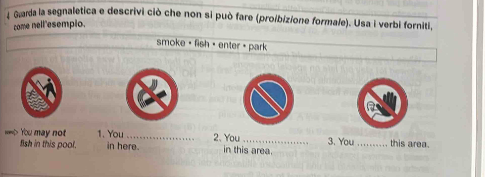 Guarda la segnaletica e descrivi ciò che non si può fare (proibizione formale). Usa i verbi forniti, 
come nell'esempio. 
smoke + fish = enter + park 
voet> You may not 1. You _2. You _3. You_ this area. 
fish in this pool. in here. in this area.