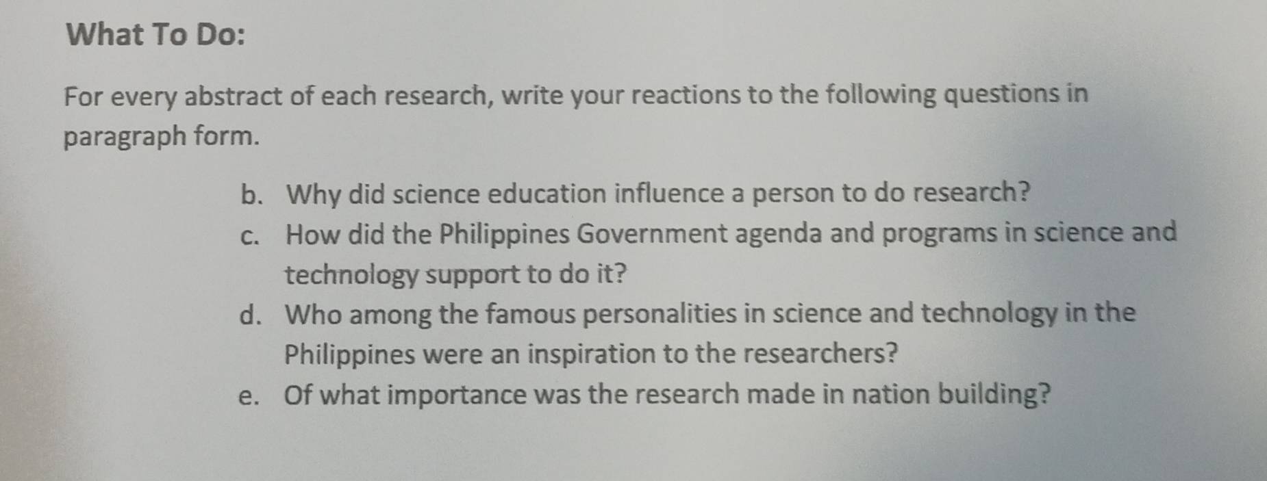 What To Do: 
For every abstract of each research, write your reactions to the following questions in 
paragraph form. 
b. Why did science education influence a person to do research? 
c. How did the Philippines Government agenda and programs in science and 
technology support to do it? 
d. Who among the famous personalities in science and technology in the 
Philippines were an inspiration to the researchers? 
e. Of what importance was the research made in nation building?