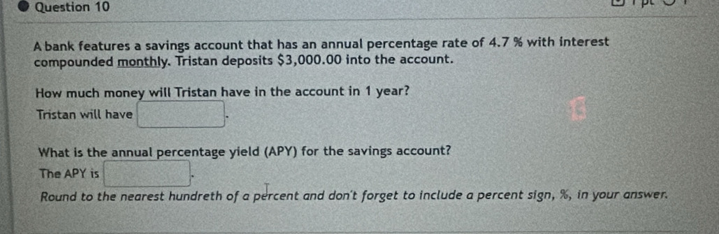 A bank features a savings account that has an annual percentage rate of 4.7 % with interest 
compounded monthly. Tristan deposits $3,000.00 into the account. 
How much money will Tristan have in the account in 1 year? 
Tristan will have 
What is the annual percentage yield (APY) for the savings account? 
The APY is 100° 2x^4-4=x^2-4x-1
Round to the nearest hundreth of a percent and don't forget to include a percent sign, %, in your answer.