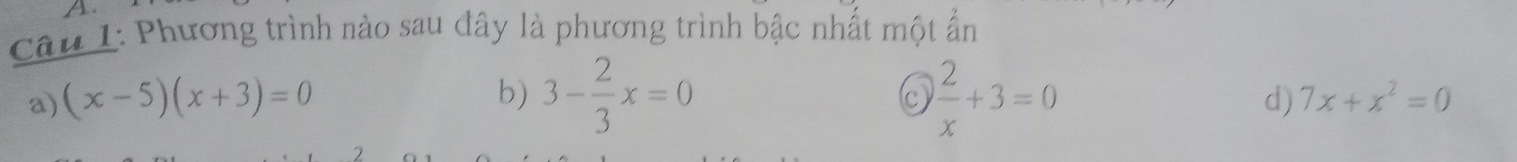 A
Câu I: Phương trình nào sau đây là phương trình bậc nhất một ẩn
b) 3- 2/3 x=0  2/x +3=0
a) (x-5)(x+3)=0 d) 7x+x^2=0
C