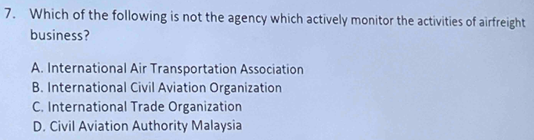 Which of the following is not the agency which actively monitor the activities of airfreight
business?
A. International Air Transportation Association
B. International Civil Aviation Organization
C. International Trade Organization
D. Civil Aviation Authority Malaysia