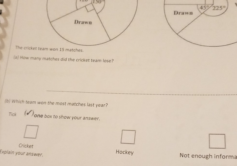 (150°)
The cricket 
(a) How many matches did the cricket team lose?
(b) Which team won the most matches last year?
a
Tick one box to show your answer.
Cricket Hockey
Explain your answer.
Not enough informa