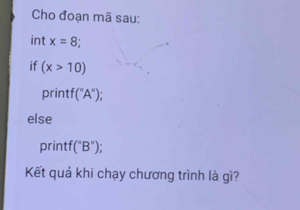 Cho đoạn mã sau: 
int x=8; 
if (x>10)
printf("A"); 
else 
printf("B"); 
Kết quả khi chạy chương trình là gì?