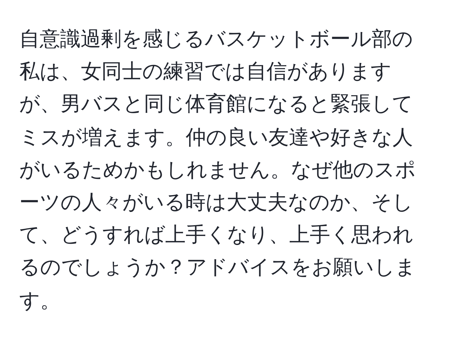 自意識過剰を感じるバスケットボール部の私は、女同士の練習では自信がありますが、男バスと同じ体育館になると緊張してミスが増えます。仲の良い友達や好きな人がいるためかもしれません。なぜ他のスポーツの人々がいる時は大丈夫なのか、そして、どうすれば上手くなり、上手く思われるのでしょうか？アドバイスをお願いします。