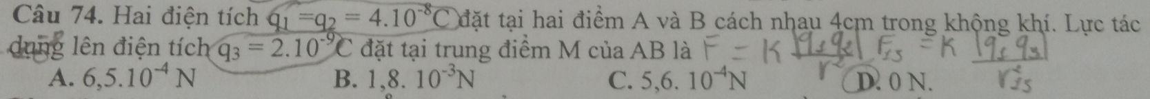 Hai điện tích q_1=q_2=4.10^(-8)C đặt tại hai điểm A và B cách nhau 4cm trong khộng khí. Lực tác
dung lên điện tích q_3=2.10^(-9)C đặt tại trung điểm M của AB là
A. 6,5.10^(-4)N B. 1,8.10^(-3)N C. 5, 6.10^(-4)N D. 0 N.