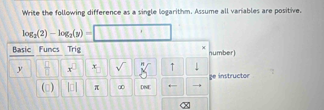 Write the following difference as a single logarithm. Assume all variables are positive.
log _2(2)-log _2(y)= 1111 □ 
Basic Funcs Trig 
× 
number)
y  □ /□   x^(□) x sqrt() n ↑ 
ge instructor 
() |□ | π ∞ DNE