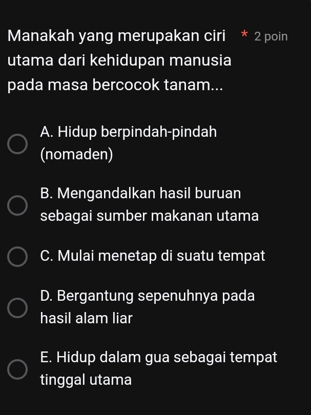 Manakah yang merupakan ciri * 2 poin
utama dari kehidupan manusia
pada masa bercocok tanam...
A. Hidup berpindah-pindah
(nomaden)
B. Mengandalkan hasil buruan
sebagai sumber makanan utama
C. Mulai menetap di suatu tempat
D. Bergantung sepenuhnya pada
hasil alam liar
E. Hidup dalam gua sebagai tempat
tinggal utama