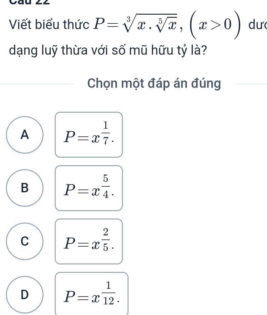 Viết biểu thức P=sqrt[3](x.sqrt [5]x), (x>0) dư
dạng luỹ thừa với số mũ hữu tỷ là?
Chọn một đáp án đúng
A P=x^(frac 1)7.
B P=x^(frac 5)4.
C P=x^(frac 2)5.
D P=x^(frac 1)12.