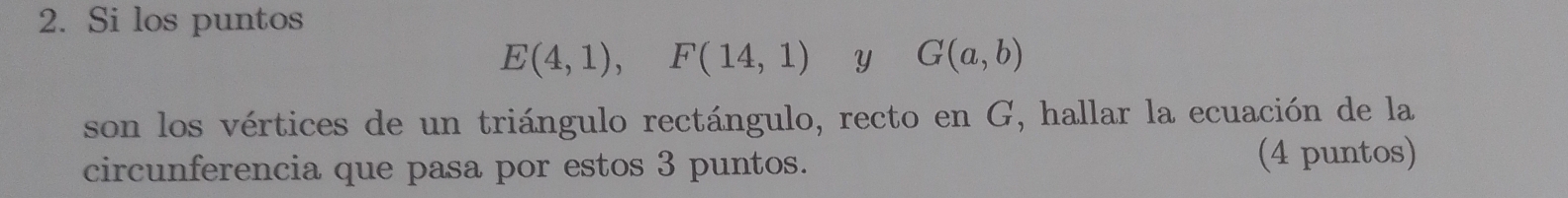 Si los puntos
E(4,1), F(14,1) Y G(a,b)
son los vértices de un triángulo rectángulo, recto en G, hallar la ecuación de la 
circunferencia que pasa por estos 3 puntos. (4 puntos)