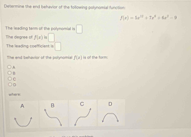 Determine the end behavior of the following polynomial function:
f(x)=5x^(12)+7x^6+6x^2-9
The leading term of the polynomial is □
The degree of f(x) is □
The leading coefficient is □
The end behavior of the polynomial f(x) is of the form:
A
B
C
D
where:
A