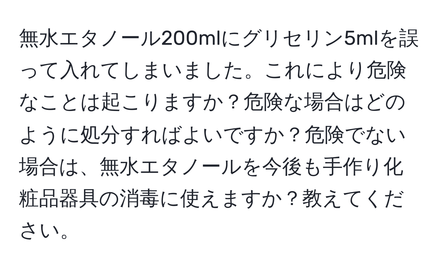 無水エタノール200mlにグリセリン5mlを誤って入れてしまいました。これにより危険なことは起こりますか？危険な場合はどのように処分すればよいですか？危険でない場合は、無水エタノールを今後も手作り化粧品器具の消毒に使えますか？教えてください。