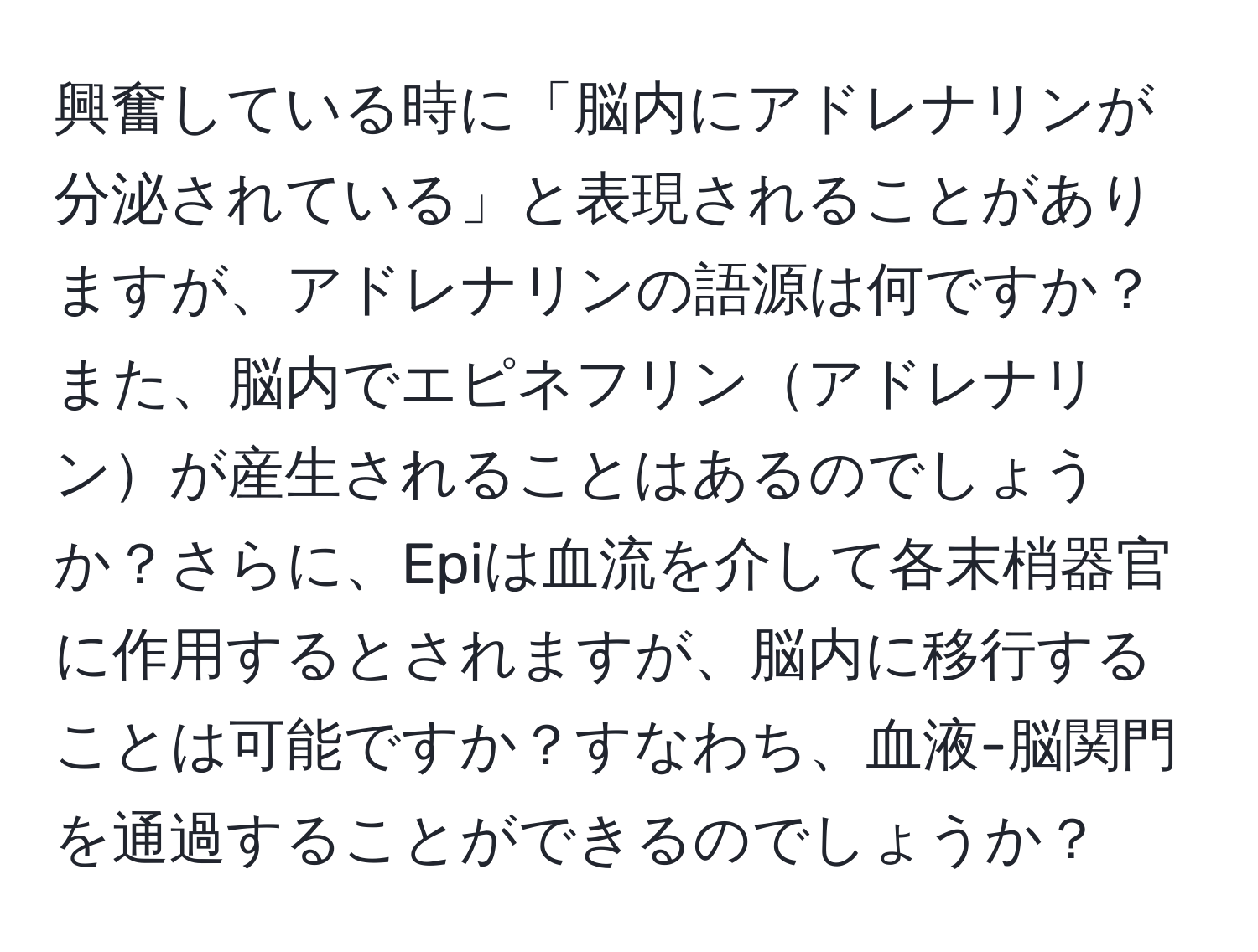 興奮している時に「脳内にアドレナリンが分泌されている」と表現されることがありますが、アドレナリンの語源は何ですか？また、脳内でエピネフリンアドレナリンが産生されることはあるのでしょうか？さらに、Epiは血流を介して各末梢器官に作用するとされますが、脳内に移行することは可能ですか？すなわち、血液-脳関門を通過することができるのでしょうか？