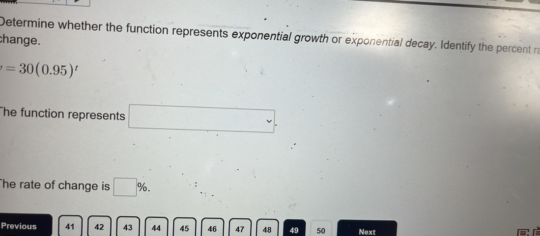 Determine whether the function represents exponential growth or exponential decay. Identify the percent ra 
change.
=30(0.95)^t
The function represents □. 
The rate of change is □ %. 
Previous 41 42 43 44 45 46 47 48 49 50 Next