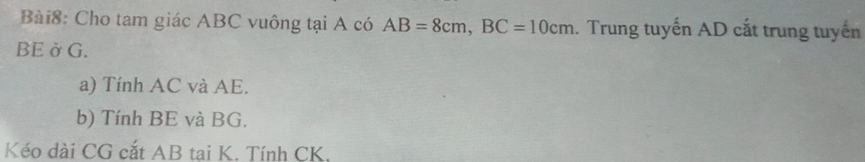 Cho tam giác ABC vuông tại A có AB=8cm, BC=10cm. Trung tuyến AD cắt trung tuyến 
BE ởG. 
a) Tính AC và AE. 
b) Tính BE và BG. 
Kéo dài CG cắt AB tai K. Tính CK.