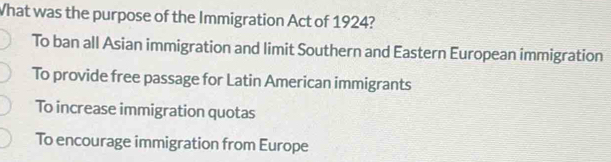 What was the purpose of the Immigration Act of 1924?
To ban all Asian immigration and limit Southern and Eastern European immigration
To provide free passage for Latin American immigrants
To increase immigration quotas
To encourage immigration from Europe