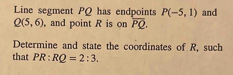 Line segment PQ has endpoints P(-5,1) and
Q(5,6) , and point R is on overline PQ. 
Determine and state the coordinates of R, such 
that PR:RQ=2:3.