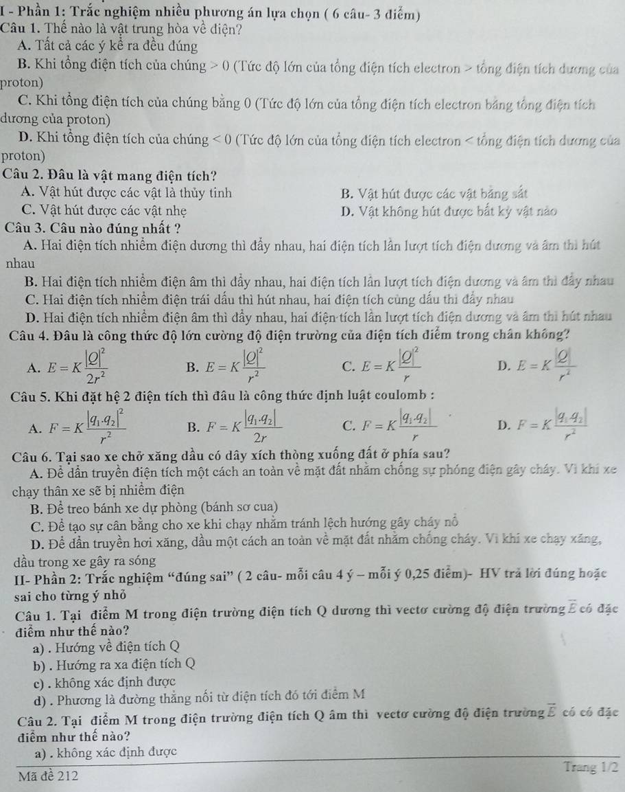 Phần 1: Trắc nghiệm nhiều phương án lựa chọn ( 6 câu- 3 điểm)
Câu 1. Thể nào là vật trung hòa về điện?
A. Tất cả các ý kể ra đều đúng
B. Khi tổng điện tích của chúng : > 0 (Tức độ lớn của tổng điện tích electron > tổng điện tích dương của
proton)
C. Khi tổng điện tích của chúng bằng 0 (Tức độ lớn của tổng điện tích electron bảng tổng điện tích
dương của proton)
D. Khi tổng điện tích của chúng <0</tex> (Tức độ lớn của tổng điện tích electron < tổng điện tích dương của
proton)
Câu 2. Đâu là vật mang điện tích?
 A. Vật hút được các vật là thủy tinh B. Vật hút được các vật bảng sắt
C. Vật hút được các vật nhẹ D. Vật không hút được bắt kỳ vật nào
Câu 3. Câu nào đúng nhất ?
A. Hai điện tích nhiễm điện dương thì đẩy nhau, hai điện tích lần lượt tích điện dương và âm thì hút
nhau
B. Hai điện tích nhiềm điện âm thì đầy nhau, hai điện tích lần lượt tích điện dương và âm thì đây nhau
C. Hai điện tích nhiềm điện trái dấu thì hút nhau, hai điện tích cùng dấu thi đẩy nhau
D. Hai điện tích nhiềm điện âm thì đầy nhau, hai điện tích lần lượt tích điện dương và âm thì hút nhau
Câu 4. Đâu là công thức độ lớn cường độ điện trường của điện tích điểm trong chân không?
A. E=Kfrac |Q|^22r^2 E=Kfrac |Q|^2r^2 C. E=Kfrac |Q|^2r D. E=K |Q|/r^2 
B.
Câu 5. Khi đặt hệ 2 điện tích thì đầu là công thức định luật coulomb :
A. F=Kfrac |q_1· q_2|^2r^2 B. F=Kfrac |q_1.q_2|2r C. F=Kfrac |q_1.q_2|r D. F=Kfrac |q_1q_2|r^2
Câu 6. Tại sao xe chở xăng dầu có dây xích thòng xuống đất ở phía sau?
A. Đề dần truyền điện tích một cách an toàn về mặt đất nhằm chống sự phóng điện gây cháy. Vì khi xe
chạy thân xe sẽ bị nhiềm điện
B. Để treo bánh xe dự phòng (bánh sơ cua)
C. Để tạo sự cân bằng cho xe khi chạy nhằm tránh lệch hướng gây cháy nổ
D. Đề đần truyền hơi xăng, dầu một cách an toàn về mặt đất nhằm chống cháy. Vi khí xe chạy xăng,
dầu trong xe gây ra sóng
II- Phần 2: Trắc nghiệm “đúng sai” ( 2 câu- mỗi câu 4 ý - mỗi ý 0,25 điểm)- HV trả lời đúng hoặc
sai cho từng ý nhỏ
Câu 1. Tại điểm M trong điện trường điện tích Q dương thì vectơ cường độ điện trường overline E có đặc
điểm như thế nào?
a) . Hướng về điện tích Q
b) . Hướng ra xa điện tích Q
c) . không xác định được
d) . Phương là đường thẳng nối từ diện tích đó tới điểm M
Câu 2. Tại điểm M trong điện trường điện tích Q âm thì vectơ cường độ điện trường vector E có có đặc
điểm như thế nào?
a) . không xác định được
Mã đề 212
Trang 1/2