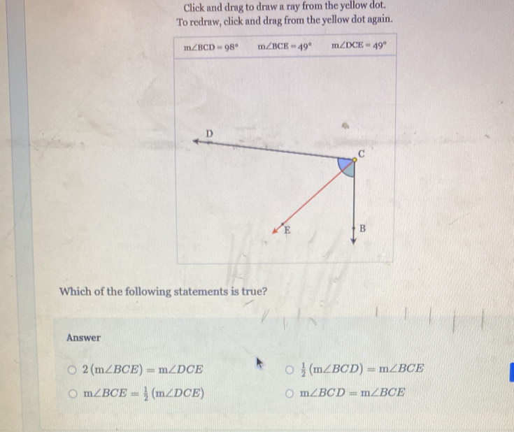 Click and drag to draw a ray from the yellow dot.
To redraw, click and drag from the yellow dot again.
m∠ BCD=98° m∠ BCE=49° m∠ DCE=49°
Which of the following statements is true?
Answer
2(m∠ BCE)=m∠ DCE
 1/2 (m∠ BCD)=m∠ BCE
m∠ BCE= 1/2 (m∠ DCE)
m∠ BCD=m∠ BCE