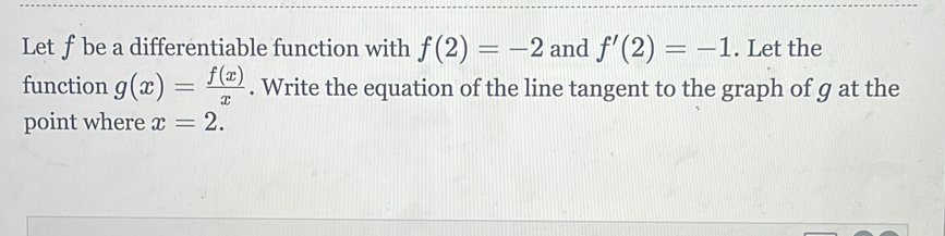 Let ƒ be a differentiable function with f(2)=-2 and f'(2)=-1. Let the 
function g(x)= f(x)/x . Write the equation of the line tangent to the graph of g at the 
point where x=2.