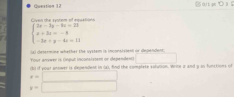 □ 0/1 pt ○ 3
Given the system of equations
beginarrayl 2x-3y-9z=23 x+3z=-8 -3x+y-4z=11endarray.
(a) determine whether the system is inconsistent or dependent;
Your answer is (input inconsistent or dependent)
(b) if your answer is dependent in (a), find the complete solution. Write æ and y as functions of
x=□
y=□