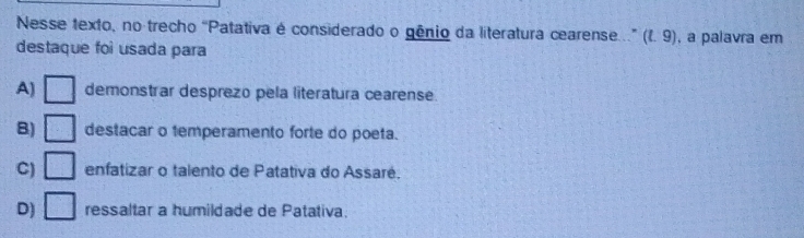 Nesse texto, no trecho “Patativa é considerado o gênio da literatura cearense...” (1. 9) , a palavra em
destaque foi usada para
A) □ demonstrar desprezo pela literatura cearense.
B) □ destacar o temperamento forte do poeta.
C) □ enfatizar o talento de Patativa do Assaré.
D) □ ressaltar a humildade de Patativa.