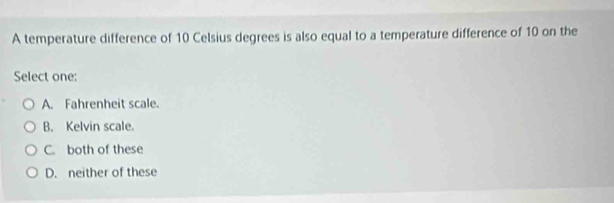 A temperature difference of 10 Celsius degrees is also equal to a temperature difference of 10 on the
Select one:
A. Fahrenheit scale.
B. Kelvin scale.
C. both of these
D. neither of these