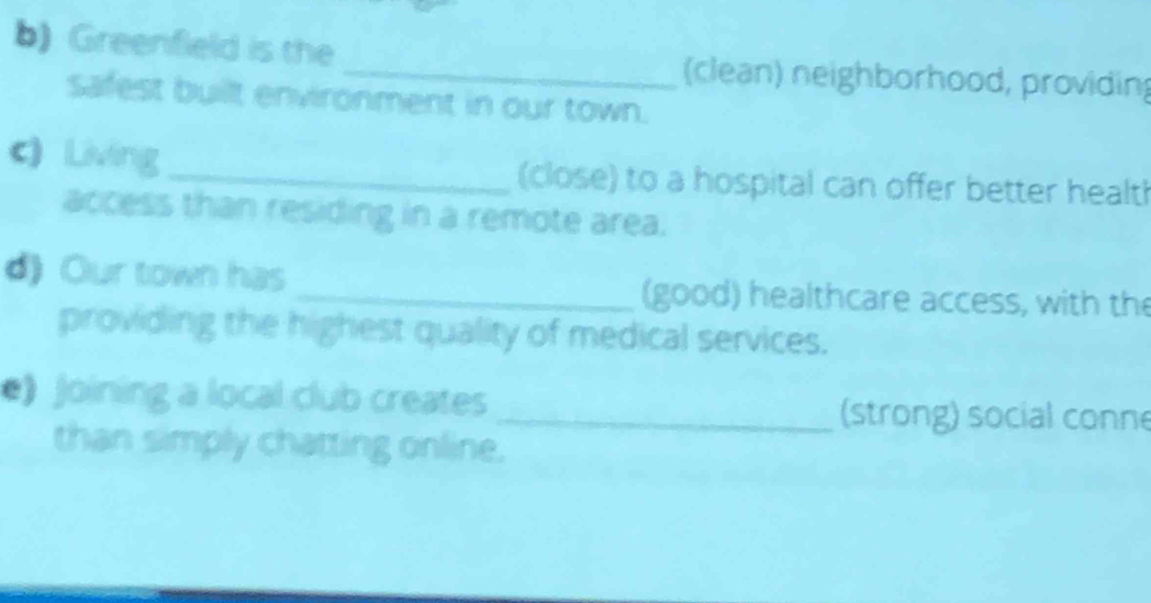 Greenfield is the _(clean) neighborhood, providing 
safest built environment in our town. 
c) Living _(close) to a hospital can offer better healt! 
access than residing in a remote area. 
d) Our town has _(good) healthcare access, with the 
providing the highest quality of medical services. 
e》 Joining a local club creates _(strong) social conne 
than simply chatting online.