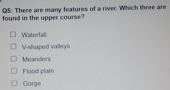 There are many features of a river. Which three are
found in the upper course?
Waterfall
V-shaped valleys
Meanders
Flood plain
Gorge