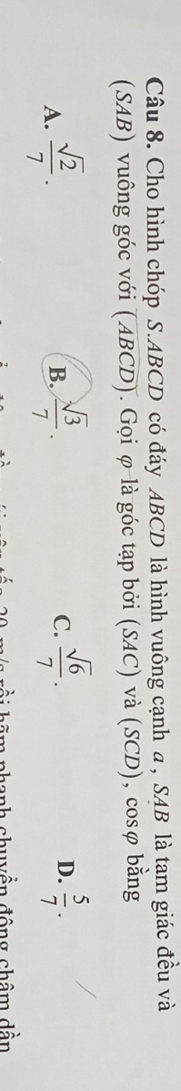 Cho hình chóp S. ABCD có đáy ABCD là hình vuông cạnh a , SAB là tam giác đều và
(SAB) vuông góc với (ABCD). Gọi φ là góc tạp bởi (SAC) và (SCD), cosφ bằng
D.
A.  sqrt(2)/7 .  sqrt(3)/7 . C.  sqrt(6)/7 .  5/7 . 
B.
hanh chuyền đông châm dhat a