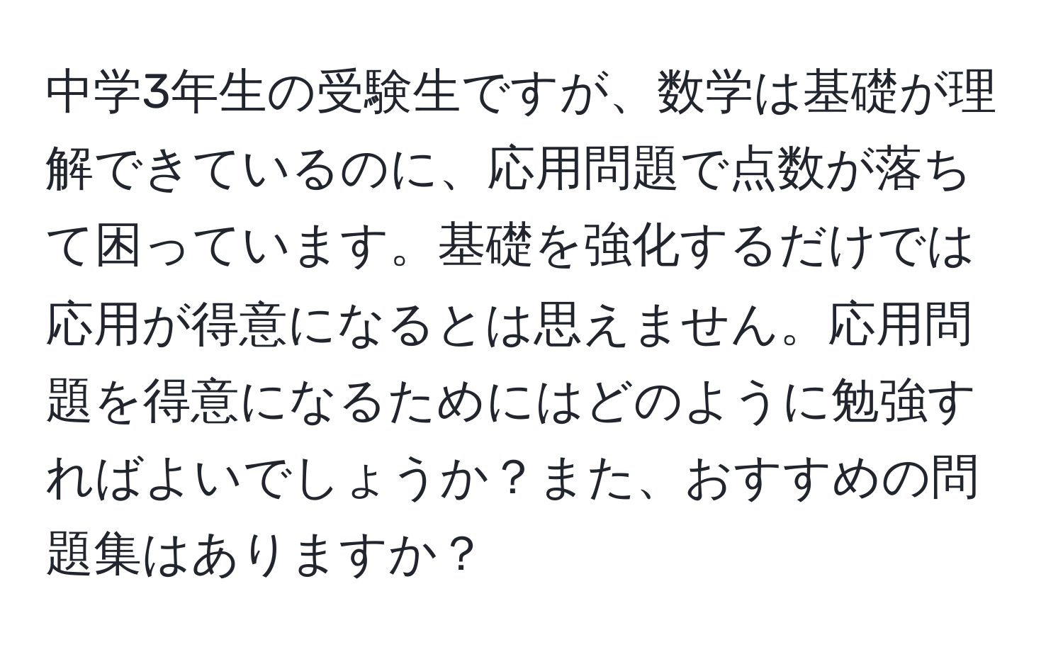 中学3年生の受験生ですが、数学は基礎が理解できているのに、応用問題で点数が落ちて困っています。基礎を強化するだけでは応用が得意になるとは思えません。応用問題を得意になるためにはどのように勉強すればよいでしょうか？また、おすすめの問題集はありますか？