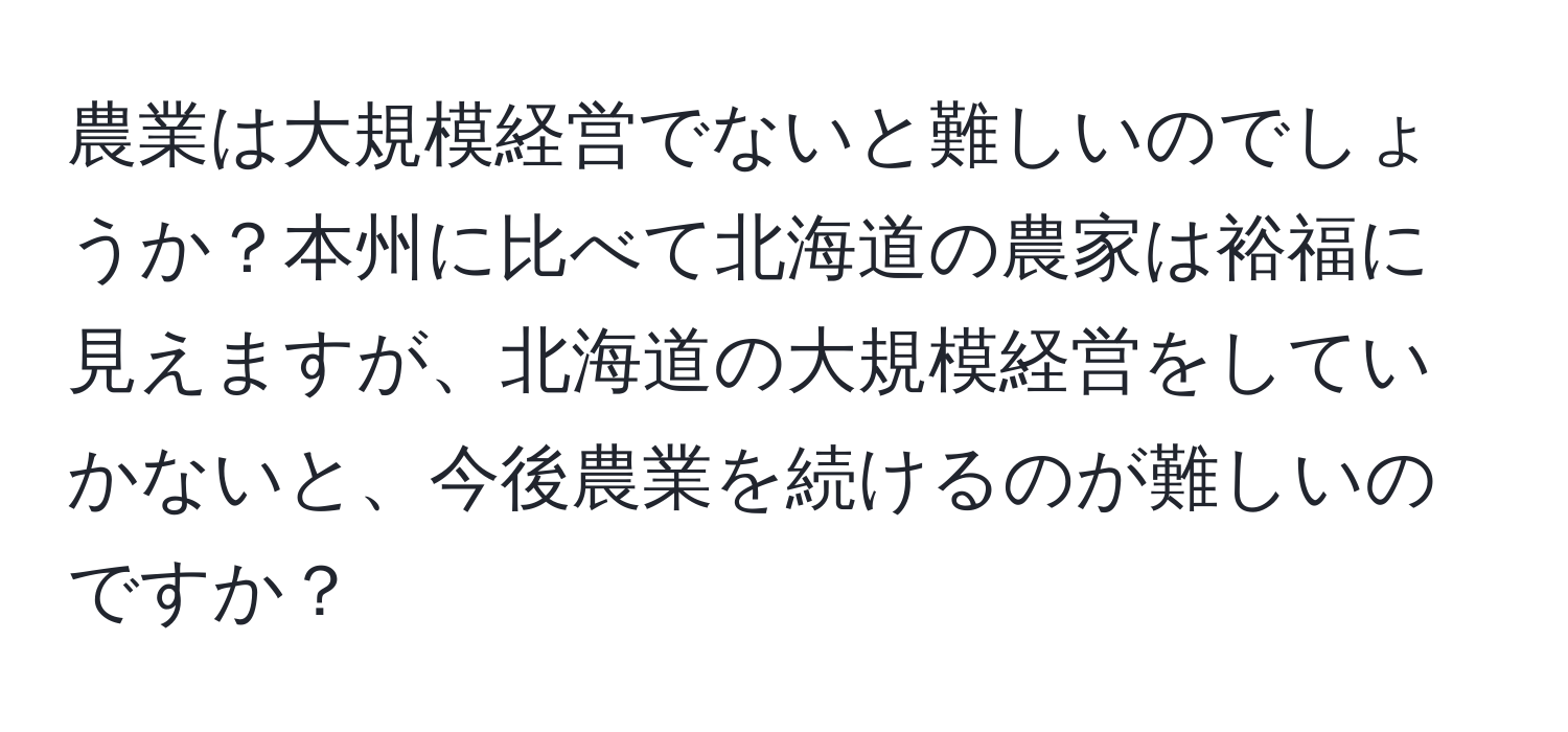 農業は大規模経営でないと難しいのでしょうか？本州に比べて北海道の農家は裕福に見えますが、北海道の大規模経営をしていかないと、今後農業を続けるのが難しいのですか？