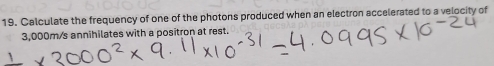 Calculate the frequency of one of the photons produced when an electron accelerated to a velocity of
3,000m/s annihilates with a positron at rest.