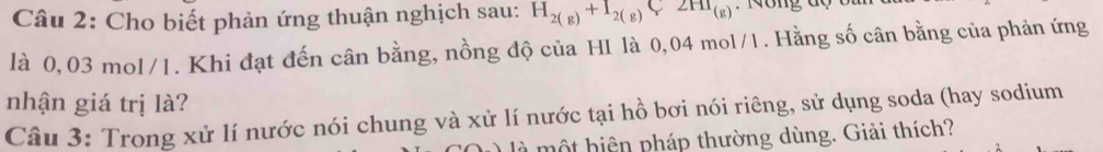 Cho biết phản ứng thuận nghịch sau: H_2(g)+I_2(g)C2HI_(g) M ông độ b i
là 0,03 mol/1. Khi đạt đến cân bằng, nồng độ của HI là 0,04 mol/1. Hằng số cân bằng của phản ứng 
nhận giá trị là? 
Câu 3: Trong xử lí nước nói chung và xử lí nước tại hồ bơi nói riêng, sử dụng soda (hay sodium 
là một hiện pháp thường dùng. Giải thích?