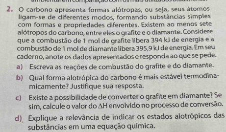 comparação com 
2. O carbono apresenta formas alótropas, ou seja, seus átomos 
ligam-se de diferentes modos, formando substâncias simples 
com formas e propriedades diferentes. Existem ao menos sete 
alótropos do carbono, entre eles o grafite e o diamante. Considere 
que a combustão de 1 mol de grafite libera 394 kJ de energia e a 
combustão de 1 mol de diamante libera 395,9 kJ de energia. Em seu 
caderno, anote os dados apresentados e responda ao que se pede. 
a) Escreva as reações de combustão do grafite e do diamante. 
b) Qual forma alotrópica do carbono é mais estável termodina- 
micamente? Justifique sua resposta. 
c) Existe a possibilidade de converter o grafite em diamante? Se 
sim, calcule o valor do ΔH envolvido no processo de conversão. 
d) Explique a relevância de indicar os estados alotrópicos das 
substâncias em uma equação química.