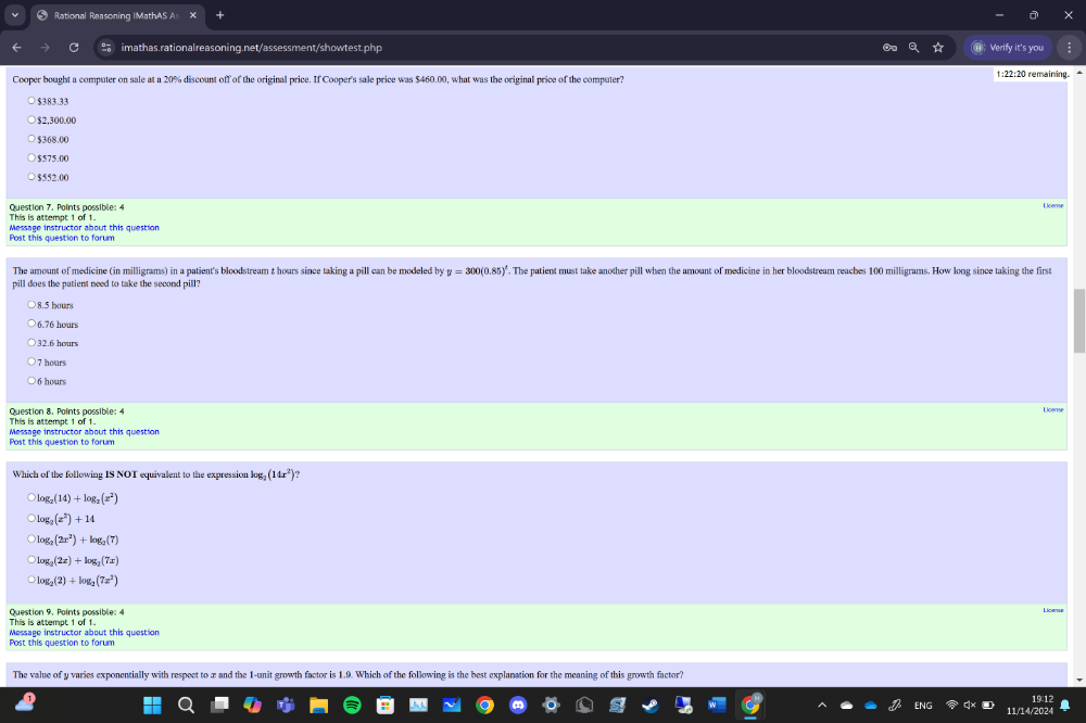 Rational Reasoning IMathAS As
imathas.rationalreasoning.net/assessment/showtest.php Verify it's you
Cooper bought a computer on sale at a 20% discount off of the original price. If Cooper's sale price was $460.00, what was the original price of the computer?
1:22:20 remaining.
> $383.33
$2,300.00
$368.00
$575.0C
$552.00
Question 7. Points possible: 4
This is attempt 1 of 1.
Message instructor about this question
Post this question to forum
The amount of medicine (in milligrams) in a patient's bloodstream t hours since taking a pill can be modeled by y=300(0.85)^circ . The patient must take another pill when the amount of medicine in her bloodstream reaches 100 milligrams. How long since taking the first
pill does the patient need to take the second pill?
○ 8.5 hours
6.76 hours
32.6 hours
7 hours
6 hours
Question 8. Points nossible: 4
This is attempt 1 of 1.
Post this question to forum Message instructor about this question
Which of the following IS NOT equivalent to the expression log _2(14x^2)
log _2(14)+log _2(x^2)
log _3(z^2)+14
log _2(2x^2)+log _2(7)
log _2(2x)+log _2(7x)
log _2(2)+log _2(7x^2)
This is attempt 1 of 1. Question 9. Points possible: 
Post this auestion to farum Message instructor about this question
The value of y varies exponentially with respect to æx and the 1 -unit growth factor is 1.9. Which of the following is the best explanation for the meaning of this growth factor?