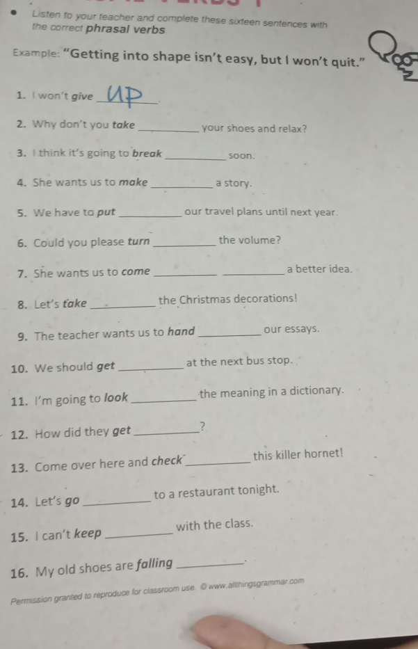 Listen to your teacher and complete these sixteen sentences with 
the correct phrasal verbs 
Example: “Getting into shape isn’t easy, but I won’t quit.” 
1. I won't give _. 
2. Why don’t you take_ your shoes and relax? 
3. I think it's going to break _soon. 
4. She wants us to make _a story. 
5. We have to put _our travel plans until next year. 
6. Could you please turn _the volume? 
7. She wants us to come __a better idea. 
8. Let's take _the Christmas decorations! 
9. The teacher wants us to hand _our essays. 
10. We should get _at the next bus stop. 
11. I'm going to look _the meaning in a dictionary. 
12. How did they get _? 
13. Come over here and check_ this killer hornet! 
14. Let's go _to a restaurant tonight. 
15. I can't keep _with the class. 
16. My old shoes are falling_ 
. 
Permission granted to reproduce for classroom use. © www.allthingsgrammar.com