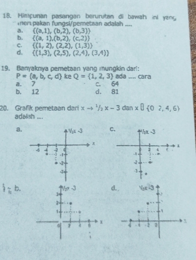 Himpunan pasangan berurutan di bawah ini yang
er.pakan fungsi/pemetaan adalah ....
a.  (a,1),(b,2),(b,3)
b.  (a,1),(b,2),(c,2)
C.  (1,2),(2,2),(1,3)
d.  (1,3),(2,5),(2,4),(3,4)
19. Banyaknya pemetaan yang mungkin dari:
P= a,b,c,d ke Q= 1,2,3 ada .... cara
a. 7 c. 64
b. 12 d. 81
20. Grafik pemetaan dari xto 1/2x-3 dan x□  02,4,6
adaiah ...
a.
b.d.