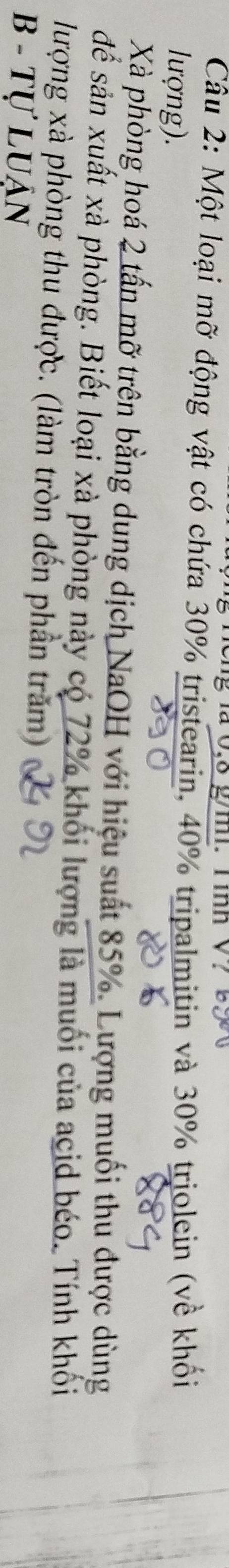 Một loại mỡ động vật có chứa 30% tristearin, 40% tripalmitin và 30% triolein (về khối 
lượng). 
Xà phòng hoá 2 tấn mỡ trên bằng dung dịch NaOH với hiệu suất 85%. Lượng muối thu được dùng 
để sản xuất xà phòng. Biết loại xà phòng này có 72% khối lượng là muối của acid béo. Tính khối 
lượng xà phòng thu được. (làm tròn đến phần trăm) 
B - Tự Luận